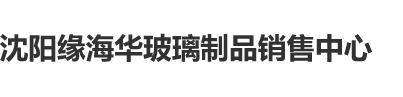 一线天肥屄沈阳缘海华玻璃制品销售中心